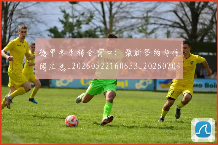 德甲冬季转会窗口：最新签约与传闻汇总_20260522160653_20260704172852_20260722160938