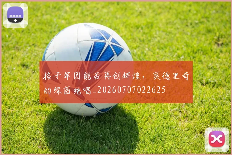 格子军团能否再创辉煌,莫德里奇的绿茵绝唱_20260707022625