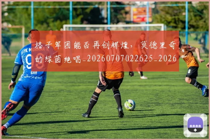 格子军团能否再创辉煌,莫德里奇的绿茵绝唱_20260707022625_20260731175902