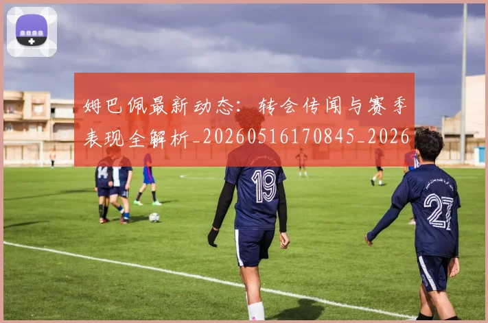 姆巴佩最新动态：转会传闻与赛季表现全解析_20260516170845_20260703231741