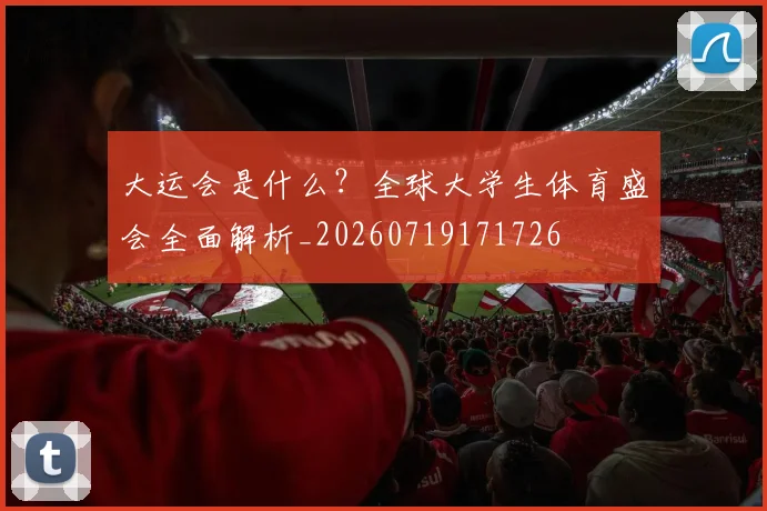 大运会是什么？全球大学生体育盛会全面解析_20260719171726