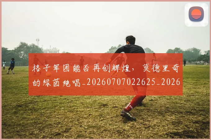 格子军团能否再创辉煌，莫德里奇的绿茵绝唱_20260707022625_20260731175902