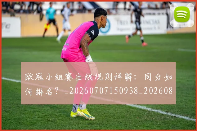 欧冠小组赛出线规则详解：同分如何排名？_20260707150938_20260801195713