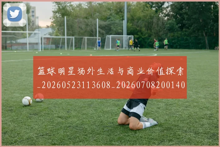 篮球明星场外生活与商业价值探索_20260523113608_20260708200140_20260803135946