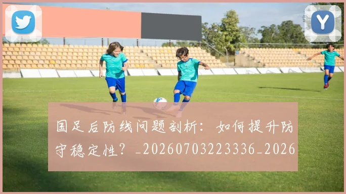 国足后防线问题剖析：如何提升防守稳定性？_20260703223336_20260719162742