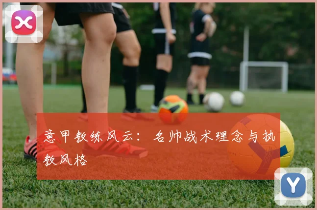 意甲教练风云：名帅战术理念与执教风格